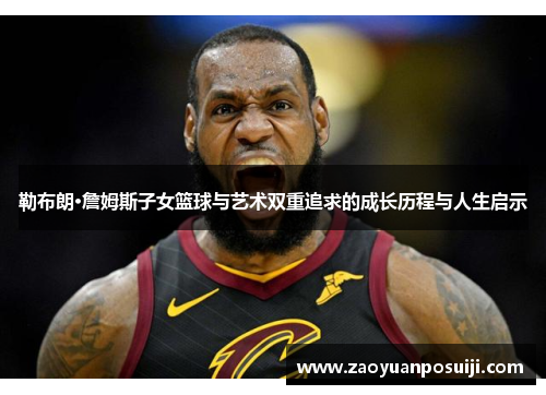 勒布朗·詹姆斯子女篮球与艺术双重追求的成长历程与人生启示