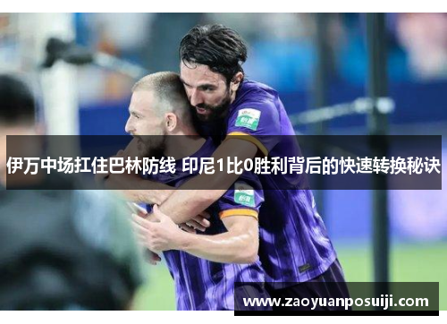 伊万中场扛住巴林防线 印尼1比0胜利背后的快速转换秘诀