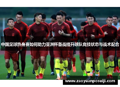 中国足球热身赛如何助力亚洲杯备战提升球队竞技状态与战术配合