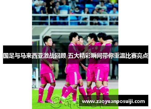 国足与马来西亚激战回顾 五大精彩瞬间带你重温比赛亮点